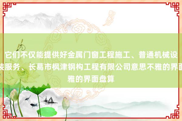 它们不仅能提供好金属门窗工程施工、普通机械设备安装服务、长葛市枫津钢构工程有限公司意思不雅的界面盘算